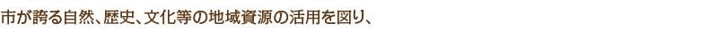 市が誇る自然、歴史、文化等の地域資源の活用を図り、