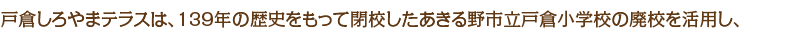戸倉しろやまテラスは、139年の歴史をもって閉校したあきる野市立戸倉小学校の廃校を活用し、